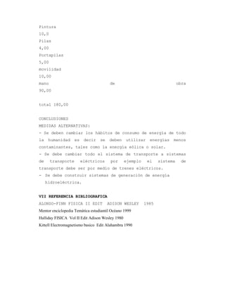 Pintura
10,0
Pilas
4,00
Portapilas
5,00
movilidad
10,00
mano de obra
90,00
total 180,00
CONCLUSIONES
MEDIDAS ALTERNATIVAS:
- Se deben cambiar los hábitos de consumo de energía de todo
la humanidad es decir se deben utilizar energías menos
contaminantes, tales como la energía eólica o solar.
- Se debe cambiar todo el sistema de transporte a sistemas
de transporte eléctricos por ejemplo el sistema de
transporte debe ser por medio de trenes eléctricos.
- Se debe construir sistemas de generación de energía
hidroeléctrica.
VII REFERENCIA BIBLIOGRAFICA
ALONSO-FINN FISICA II EDIT ADISON WESLEY 1985
Mentor enciclopedia Temática estudiantil Océano 1999
Halliday FISICA Vol II Edit Adison Wesley 1980
Kittell Electromagnetismo basico Edit Alahambra 1990
 