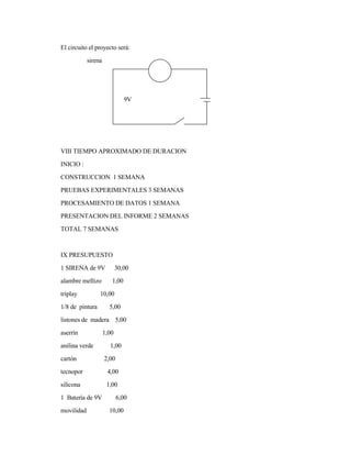 El circuito el proyecto será:
sirena
9V
VIII TIEMPO APROXIMADO DE DURACION
INICIO :
CONSTRUCCION 1 SEMANA
PRUEBAS EXPERIMENTALES 3 SEMANAS
PROCESAMIENTO DE DATOS 1 SEMANA
PRESENTACION DEL INFORME 2 SEMANAS
TOTAL 7 SEMANAS
IX PRESUPUESTO
1 SIRENA de 9V 30,00
alambre mellizo 1,00
triplay 10,00
1/8 de pintura 5,00
listones de madera 5,00
aserrín 1,00
anilina verde 1,00
cartón 2,00
tecnopor 4,00
silicona 1,00
1 Batería de 9V 6,00
movilidad 10,00
 