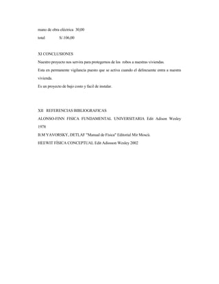 mano de obra eléctrica 30,00
total S/.106,00
XI CONCLUSIONES
Nuestro proyecto nos servira para protegernos de los robos a nuestras viviendas.
Esta en permanente vigilancia puesto que se activa cuando el delincuente entra a nuestra
vivienda.
Es un proyecto de bajo costo y facil de instalar.
XII REFERENCIAS BIBLIOGRAFICAS
ALONSO-FINN FISICA FUNDAMENTAL UNIVERSITARIA Edit Adison Wesley
1978
B.M YAVORSKY, DETLAF "Manual de Física" Editorial Mir Moscú.
HEEWIT FÍSICA CONCEPTUAL Edit Adissson Wesley 2002
 