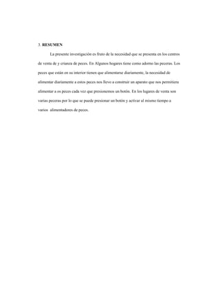 3. RESUMEN
La presente investigación es fruto de la necesidad que se presenta en los centros
de venta de y crianza de peces. En Algunos hogares tiene como adorno las peceras. Los
peces que están en su interior tienen que alimentarse diariamente, la necesidad de
alimentar diariamente a estos peces nos llevo a construir un aparato que nos permitiera
alimentar a os peces cada vez que presionemos un botón. En los lugares de venta son
varias peceras por lo que se puede presionar un botón y activar al mismo tiempo a
varios alimentadores de peces.
 