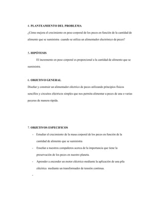 4. PLANTEAMIENTO DEL PROBLEMA
¿Cómo mejora el crecimiento en peso corporal de los peces en función de la cantidad de
alimento que se suministra cuando se utiliza un alimentador electrónico de peces?
5. HIPÓTESIS
El incremento en peso corporal es proporcional a la cantidad de alimento que se
suministra.
6. OBJETIVO GENERAL
Diseñar y construir un alimentador eléctrico de peces utilizando principios físicos
sencillos y circuitos eléctricos simples que nos permita alimentar a peces de una o varias
peceras de manera rápida.
7. OBJETIVOS ESPECIFICOS
- Estudiar el crecimiento de la masa corporal de los peces en función de la
cantidad de alimento que se suministra
- Enseñar a nuestros compañeros acerca de la importancia que tiene la
preservación de los peces en nuestro planeta.
- Aprender a encender un motor eléctrico mediante la aplicación de una pila
eléctrica mediante un transformador de tensión continua.
-
 