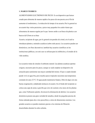 8. MARCO TEORICO
ALIMENTADOR ELECTRÓNICO DE PECES Es un dispositivo que hemos
creado para alimentar de manera rapida a los peces de una pecera con el fin de
aumentar el rendimiento y la reducción de tiempo el un acuario. Por lo general en
un acuario hay varias pececeras y peces muy pequeños los cuales tienen que
alimentarse de manera regular por lo que hemos unido a un frasco de plastico con
huecos de 0,5mm en su base
Acuario, recipiente de agua, por lo general con paredes de cristal, en el cual se
introducen plantas y animales acuáticos (sobre todo peces). Los acuarios pueden ser
domésticos, con fines decorativos; también hay acuarios científicos en las
instituciones públicas y en este caso se utilizan para la exhibición y el estudio de la
vida acuática.
Los acuarios tratan de simular el ambiente natural. Las plantas acuáticas aportan
oxígeno, necesario para los peces, aunque se suele emplear un dispositivo de
aireación para suministrar una mayor cantidad del mismo. El pez o carpín dorado
puede vivir en agua fría, pero muchos peces tropicales necesitan una temperatura
constante de unos 22 ºC. El agua puede mantenerse limpia y libre de algas con una
buena oxigenación y añadiendo moluscos al acuario. En el fondo del recipiente se
coloca una capa de arena o gravilla que sirve de sustrato a las raíces de las plantas
que, como Vallisneria spiralis, favorecen la eliminación de detritos. Los acuarios
domésticos poseen una gran variedad de tamaños, desde las pequeñas peceras de
forma redonda (para dos o tres pececillos), a otros de dimensiones enormes. Los
grandes acuarios se pueden mantener gracias a los sistemas de filtración
desarrollados durante los años ochenta.
 