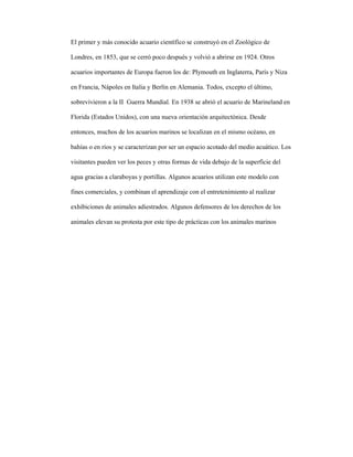 El primer y más conocido acuario científico se construyó en el Zoológico de
Londres, en 1853, que se cerró poco después y volvió a abrirse en 1924. Otros
acuarios importantes de Europa fueron los de: Plymouth en Inglaterra, París y Niza
en Francia, Nápoles en Italia y Berlín en Alemania. Todos, excepto el último,
sobrevivieron a la II Guerra Mundial. En 1938 se abrió el acuario de Marineland en
Florida (Estados Unidos), con una nueva orientación arquitectónica. Desde
entonces, muchos de los acuarios marinos se localizan en el mismo océano, en
bahías o en ríos y se caracterizan por ser un espacio acotado del medio acuático. Los
visitantes pueden ver los peces y otras formas de vida debajo de la superficie del
agua gracias a claraboyas y portillas. Algunos acuarios utilizan este modelo con
fines comerciales, y combinan el aprendizaje con el entretenimiento al realizar
exhibiciones de animales adiestrados. Algunos defensores de los derechos de los
animales elevan su protesta por este tipo de prácticas con los animales marinos
 