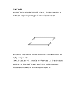 9 METODOS
Cortar una plancha de triplay del tamaño de 60x60cm2
y luego clavar los listones de
madera para que queden fijamente y puedan soportar el peso de la pecera.
Luego fijar un liston de madera de manera perpendicular a la superficie del plano del
triplay para fijar el motor.
ARMADO Y FIJADO DEL MOTOR AL RECIPIENTE DE ALIMENTO DE PECES
En un frasco de plastico hacer huecos en la base con una aguja de diámetro de 1
milimetro y llenar la comida de los peces tal como se muestra en la
 