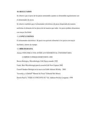 10. RESULTADOS
Se observo que el peso de los peces aumentaba cuando se alimentaba regularmente con
el alimentador de peces.
Se observo también que el alimentador electrónico de peces dispersaba de manera
uniforme el alimento de los peces de tal manera que todos los peces podían alimentarse
con mayor facilidad.
11. CONCLUSIONES
El alimentador electrónico de peces nos permite alimentar a los peces con mayor
facilidad y ahorro de tiempo
12. BIBLIOGRAFIA
Alonso FINN FISICA VOL II FISICA FUNDAMENTAL UNIVERSITARIA
CAMPOS Y ONDAS ED.REVERTE 1988
Brown Biología y Microbiologia. Edit Nuevo mundo 1995
Frank. Beer Microbiologia para la escuela Edit New Express 2002
Fousell Sanders Biología en la nueva era Edith Adisson Wesley 2003
Yavorsky y A.Detlaff "Manual de Física" Editorial Mir Moscú.
Hewitt Paul G. "FISICA CONCEPTUAL" Ed. Addison Wesley Longman 1998
 
