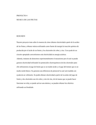 PROYECTO 4
MUSICA DE LAS FRUTAS
RESUMEN
Nuestro proyecto trata sobre la manera de cómo obtener electricidad a partir de la acidez
de las frutas y obtener música utilizando como fuente de energía la reacción química de
producida por el ácido de un limón y los electrodos de cobre y cinc. Con ayuda de un
circuito apropiado convertiremos esta electricidad en energía acústica.
Además, tratamos de demostrar experimentalmente el mecanismo por el cual se puede
generar electricidad utilizando los potenciales electroquímicos de dos electrodos para
ello utilizaremos el jugo de limón que es un medio ácido y el jugo del tomate que es un
medio ácido-básico. Se generara una diferencia de potencial la cual será medida con
ayuda de un voltímetro. Se podrá obtener electricidad a partir de la acidez del jugo de
limón y dos electrodos uno de cobre y otro de zinc, de tal manea que se puede hacer
funcionar un reloj, se puede activar una alarma y se pueden obtener luz eléctrica
utilizando un fotodiodo.
 