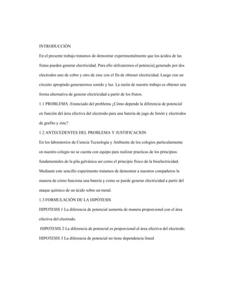 INTRODUCCIÓN
En el presente trabajo tratamos de demostrar experimentalmente que los ácidos de las
frutas pueden generar electricidad. Para ello utilizaremos el potencia] generado por dos
electrodos uno de cobre y otro de zinc con el fin de obtener electricidad. Luego con un
circuito apropiado generaremos sonido y luz. La razón de nuestro trabajo es obtener una
forma alternativa de generar electricidad a partir de los frutos.
1.1 PROBLEMA :Enunciado del problema ¿Cómo depende la diferencia de potencial
en función del área efectiva del electrodo para una batería de jugo de limón y electrodos
de grafito y zinc?
1.2 ANTECEDENTES DEL PROBLEMA Y JUSTIFICACION
En los laboratorios de Ciencia Tecnología y Ambiente de los colegios particularmente
en nuestro colegio no se cuenta con equipo para realizar practicas de los principios
fundamentales de la pila galvánica así como el principio físico de la bioelectricidad.
Mediante este sencillo experimento tratamos de demostrar a nuestros compañeros la
manera de cómo funciona una batería y como se puede generar electricidad a partir del
ataque químico de un ácido sobre un metal.
1.3 FORMULACIÓN DE LA HIPÓTESIS
HIPOTESIS 1 La diferencia de potencial aumenta de manera proporcional con el área
efectiva del electrodo.
HIPOTESIS 2 La diferencia de potencial es proporcional al área efectiva del electrodo.
HIPOTESIS 3 La diferencia de potencial no tiene dependencia lineal
 