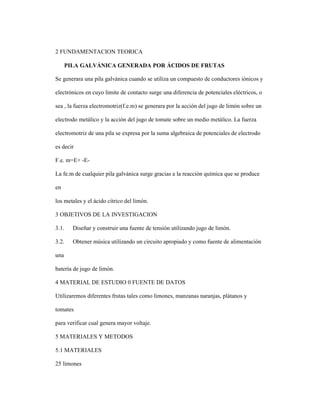 2 FUNDAMENTACION TEORICA
PILA GALVÁNICA GENERADA POR ÁCIDOS DE FRUTAS
Se generara una pila galvánica cuando se utiliza un compuesto de conductores iónicos y
electrónicos en cuyo limite de contacto surge una diferencia de potenciales eléctricos, o
sea , la fuerza electromotriz(f.e.m) se generara por la acción del jugo de limón sobre un
electrodo metálico y la acción del jugo de tomate sobre un medio metálico. La fuerza
electromotriz de una pila se expresa por la suma algebraica de potenciales de electrodo
es decir
F.e. m=E+ -E-
La fe.m de cualquier pila galvánica surge gracias a la reacción química que se produce
en
los metales y el ácido cítrico del limón.
3 OBJETIVOS DE LA INVESTIGACION
3.1. Diseñar y construir una fuente de tensión utilizando jugo de limón.
3.2. Obtener música utilizando un circuito apropiado y como fuente de alimentación
una
batería de jugo de limón.
4 MATERIAL DE ESTUDIO 0 FUENTE DE DATOS
Utilizaremos diferentes frutas tales como limones, manzanas naranjas, plátanos y
tomates
para verificar cual genera mayor voltaje.
5 MATERIALES Y METODOS
5.1 MATERIALES
25 limones
 