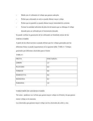 - Medir con el voltímetro el voltaje que genera cada pila.
- Probar que colocando en serie se puede obtener mayor voltaje
- Probar que en paralelo se puede obtener mayor intensidad de corriente.
- Formar la cantidad suficiente de pilas de tal manera que se obtenga el voltaje
deseado para ser utilizado por el instrumento deseado.
Se puede verificar la generación de luz utilizando un fotodiodo emisor de luz
8 RESULTADOS
A partir de las observaciones se puede afirmar que los voltajes generados por las
diferentes frutas se puede esquematizar en la siguiente tabla: TABLA 1 Voltajes
generados por diferentes electrodos para el limón
TABLA 1
FRUTA VOLTAJE(V)
LIMON 1,5
PLATANO 0,4
TOMATE 0,8
MARACUYA 0,6
MANZANA 0,3
NARANJA 1,0
9 DISCUSIÓN DE LOS RESULTADOS
Tal como podemos ver, la fruta que genera mayor voltaje es el limón y la que genera
menor voltaje es la manzana.
Los electrodos que generan mayor voltaje son los electrodos de cobre y zinc.
 