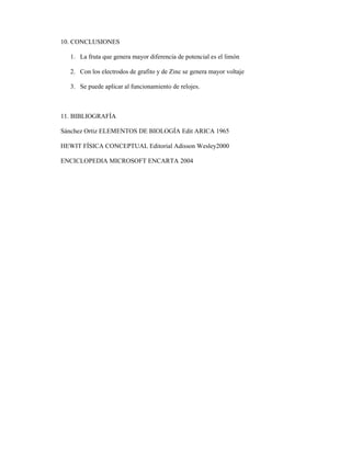 10. CONCLUSIONES
1. La fruta que genera mayor diferencia de potencial es el limón
2. Con los electrodos de grafito y de Zinc se genera mayor voltaje
3. Se puede aplicar al funcionamiento de relojes.
11. BIBLIOGRAFÍA
Sánchez Ortiz ELEMENTOS DE BIOLOGÍA Edit ARICA 1965
HEWIT FÍSICA CONCEPTUAL Editorial Adisson Wesley2000
ENCICLOPEDIA MICROSOFT ENCARTA 2004
 