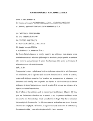 BOMBA HIDRÁULICA A MICROORGANISMOS
I PARTE INFORMATIVA
1.1 Nombre del proyecto "BOMBA HIDRÁULICA A MICROORGANISMOS"
1.2 Nombre y apellidos:WILDER LANDER SIMON URQUIZA
1.4 CATEGORIA: SECUNDARIA
1.5 ANO Y SECCION:5To “A”
1.6 COLEGIO: JOSE OLAYA
1.7 PROFESOR: GONZALO PESANTES
1.8 Area del proyecto: FISICA
II. FUNDAMENTACION CIENTÍFICA
La Bomba bacteriológica es un nombre sugestivo que utilizamos para designar a una
bomba hidráulica cuya presión es generada por la presión del gas que generan las bacterias
tales como las que pertenecen al genero Saccharomyces tales como las levaduras al
alimentarse con el azúcar que consumen.
LEVADURA
Se denomina levadura cualquiera de los diversos hongos microscópicos unicelulares que
son importantes por su capacidad para realizar la fermentación de hidratos de carbono,
produciendo distintas sustancias. Las levaduras son abundantes en la naturaleza, y se
encuentran en el suelo y sobre las plantas. La mayoría de las levaduras que se cultivan
pertenecen al género Saccharomyces, como la levadura de la cerveza, que son cepas de la
especie Saccharomyces cerevisiae.
Las levaduras se han utilizado desde la prehistoria en la elaboración del pan y del vino,
pero los fundamentos científicos de su cultivo y uso en grandes cantidades fueron
descubiertos por el microbiólogo francés Louis Pasteur en el siglo XIX. Hoy se utilizan en
distintos tipos de fermentación. Los diferentes usos de las levaduras son: como fuente de
vitaminas del complejo B y de tiamina, en algunas fases de la producción de antibióticos y
hormonas esteroides, y como alimento para animales y seres humanos.
 