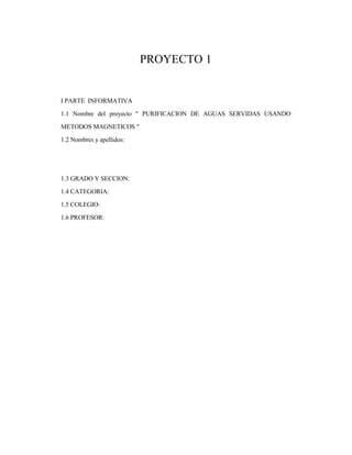 PROYECTO 1
I PARTE INFORMATIVA
1.1 Nombre del proyecto " PURIFICACION DE AGUAS SERVIDAS USANDO
METODOS MAGNETICOS "
1.2 Nombres y apellidos:
1.3 GRADO Y SECCION:
1.4 CATEGORIA:
1.5 COLEGIO:
1.6 PROFESOR:
 