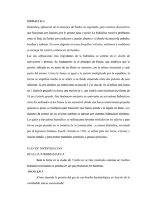 HIDRAULICA
Hidráulica, aplicación de la mecánica de fluidos en ingeniería, para construir dispositivos
que funcionan con líquidos, por lo general agua o aceite. La hidráulica resuelve problemas
como el flujo de fluidos por conductos o canales abiertos y el diseño de presas de embalse,
bombas y turbinas. En otros dispositivos como boquillas, válvulas, surtidores y medidores
se encarga del control y utilización de líquidos.
Las dos aplicaciones más importantes de la hidráulica se centran en el diseño de
activadores y prensas. Su fundamento es el principio de Pascal, que establece que la
presión aplicada en un punto de un fluido se transmite con la misma intensidad a cada
punto del mismo. Como la fuerza es igual a la presión multiplicada por la superficie, la
fuerza se amplifica mucho si se aplica a un fluido encerrado entre dos pistones de área
diferente. Si, por ejemplo, un pistón tiene un área de 1 y el otro de 10, al aplicar una fuerza
de 1 al pistón pequeño se ejerce una presión de 1, que tendrá como resultado una fuerza de
10 en el pistón grande. Este fenómeno mecánico se aprovecha en activadores hidráulicos
como los utilizados en los frenos de un automóvil, donde una fuerza relativamente pequeña
aplicada al pedal se multiplica para transmitir una fuerza grande a la zapata del freno. Los
alerones de control de los aviones también se activan con sistemas hidráulicos similares.
Los gatos y elevadores hidráulicos se utilizan para levantar vehículos en los talleres y para
elevar cargas pesadas en la industria de la construcción. La prensa hidráulica, inventada
por el ingeniero británico Joseph Bramah en 1796, se utiliza para dar forma, extrusar y
marcar metales y para probar materiales sometidos a grandes presiones.
PLAN DE INVESTIGACION
REALIDAD PROBLEMATICA
Hasta la fecha en la ciudad de Trujillo no se han construido sistemas de bombeo
hidráulicos utilizando la generación del gas producido por bacterias.
PROBLEMA
¿Cómo depende la presión del gas de una bomba bacteriológica en función de la
cantidad de azúcar suministrada?
 