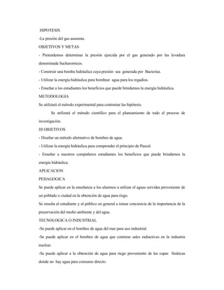 HIPOTESIS
-La presión del gas aumenta.
OBJETIVOS Y METAS
- Pretendemos determinar la presión ejercida por el gas generado por las levadura
denominada Sacharomices.
- Construir una bomba hidráulica cuya presión sea generada por Bacterias.
- Utilizar la energía hidráulica para bombear agua para los regadíos.
- Enseñar a los estudiantes los beneficios que puede brindarnos la energía hidráulica.
METODOLOGIA
Se utilizará el método experimental para contrastar las hipótesis.
Se utilizará el método científico para el planeamiento de todo el proceso de
investigación.
III OBJETIVOS
- Diseñar un método alternativo de bombeo de agua.
- Utilizar la energía hidráulica para comprender el principio de Pascal.
- Enseñar a nuestros compañeros estudiantes los beneficios que puede brindarnos la
energía hidráulica.
APLICACION
PEDAGOGICA
Se puede aplicar en la enseñanza a los alumnos a utilizar el aguas servidas proveniente de
un poblado o ciudad en la obtención de agua para riego.
Se enseña al estudiante y al público en general a tomar conciencia de la importancia de la
preservación del medio ambiente y del agua.
TECNOLOGICA O INDUSTRIAL
-Se puede aplicar en el bombeo de agua del mar para uso industrial.
-Se puede aplicar en el bombeo de agua que contiene sales radiactivas en la industria
nuclear.
-Se puede aplicar a la obtención de agua para riego proveniente de las capas freáticas
donde no hay agua para consumo directo.
 