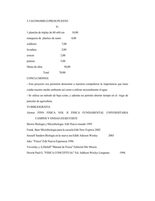 5.3 ECONOMICO:PRESUPUESTO
S/.
1 plancha de triplay de 60 x60 cm 10,00
manguera de plastico de suero 4,00
soldimix 7,00
levadura 2,00
azucar 2,00
pintura 5,00
Mano de obra 50,00
Total 70,00
CONCLUSIONES:
- Este proyecto nos permitirá demostrar a nuestros compañeros la importancia que tiene
cuidar nuestro medio ambiente así como a utilizar racionalmente el agua.
- Se utiliza un método de bajo costo, y además no permite ahorrar tiempo en el riego de
parcelas de agricultura.
VI BIBLIOGRÁFIA
Alonso FINN FISICA VOL II FISICA FUNDAMENTAL UNIVERSITARIA
CAMPOS Y ONDAS ED.REVERTE
Brown Biología y Microbiologia. Edit Nuevo mundo 1995
Frank. Beer Microbiologia para la escuela Edit New Express 2002
Sousell Sanders Biología en la nueva era Edith Adisson Wesley 2003
Jaks. "Física" Edit Nueva Esperanza 1996.
Yavorsky y A.Detlaff "Manual de Física" Editorial Mir Moscú.
Hewitt Paul G. "FISICA CONCEPTUAL" Ed. Addison Wesley Longman 1998.
 