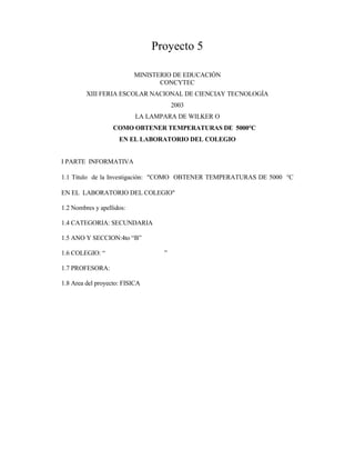 Proyecto 5
MINISTERIO DE EDUCACIÓN
CONCYTEC
XIII FERIA ESCOLAR NACIONAL DE CIENCIAY TECNOLOGÍA
2003
LA LAMPARA DE WILKER O
COMO OBTENER TEMPERATURAS DE 5000°C
EN EL LABORATORIO DEL COLEGIO
I PARTE INFORMATIVA
1.1 Titulo de la Investigación: "COMO OBTENER TEMPERATURAS DE 5000 °C
EN EL LABORATORIO DEL COLEGIO"
1.2 Nombres y apellidos:
1.4 CATEGORIA: SECUNDARIA
1.5 ANO Y SECCION:4to “B”
1.6 COLEGIO: “ ”
1.7 PROFESORA:
1.8 Area del proyecto: FISICA
 