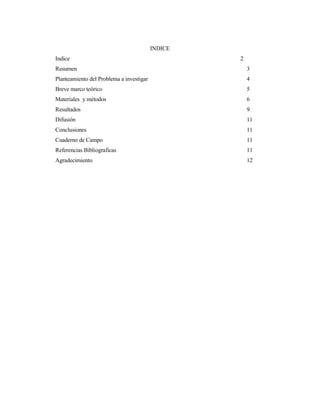INDICE
Indice 2
Resumen 3
Planteamiento del Problema a investigar 4
Breve marco teórico 5
Materiales y métodos 6
Resultados 9
Difusión 11
Conclusiones 11
Cuaderno de Campo 11
Referencias Bibliograficas 11
Agradecimiento 12
 