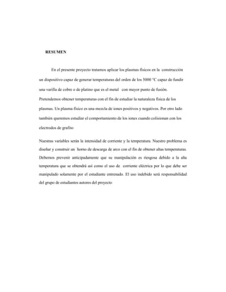 RESUMEN
En el presente proyecto tratamos aplicar los plasmas físicos en la construcción
un dispositivo capaz de generar temperaturas del orden de los 5000 °C capaz de fundir
una varilla de cobre o de platino que es el metal con mayor punto de fusión.
Pretendemos obtener temperaturas con el fin de estudiar la naturaleza física de los
plasmas. Un plasma físico es una mezcla de iones positivos y negativos. Por otro lado
también queremos estudiar el comportamiento de los iones cuando colisionan con los
electrodos de grafito
Nuestras variables serán la intensidad de corriente y la temperatura. Nuestro problema es
diseñar y construir un horno de descarga de arco con el fin de obtener altas temperaturas.
Debemos prevenir anticipadamente que su manipulación es riesgosa debido a la alta
temperatura que se obtendrá así como el uso de corriente eléctrica por lo que debe ser
manipulado solamente por el estudiante entrenado. El uso indebido será responsabilidad
del grupo de estudiantes autores del proyecto
 