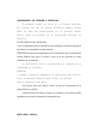 PLANTEAMIENTO DEL PROBLEMA A INVESTIGAR
El presente trabajo se inicio en el trabajo realizado
pro primera vez por el químico británico Humphry Davyen
1800. La idea fue proporcionada por el profesor Wilker
Garcia quien es profesor de la Universidad Nacional de
Trujillo.
PLANTEAMIENTO DEL PROBLEMA
Cual es la dependencia entre la intensidad de calor generada por un plasama descarga de
arco eléctrico y la intensidad de corriente utilizada?
HIPÓTESIS: Para determinar la dependencia entre la intensidad de calor y la intensidad de
corriente debemos hacer pasar la corriente a través de los dos electrodos de carbón
midiéndolo con un multitester.
La cantidad de calor es proporcional al cuadrado de la
intensidad de corriente.
OBJETIVO:
- enseñar a nuestros compañeros la importancia que tiene el
horno de descarga electrico para fundir los metales
para el desarrollo del país.
Este proyecto tiene como objetivo verificar las leyes de transformación de la
energía eléctrica en calorífica.
También tenemos como objetivo enseñar a los estudiantes a como obtener grandes
cantidades de calor usando el principio de la descarga de arco.
BREVE MARCO TEORICO
 