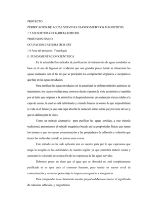 PROYECTO
PURIFICACION DE AGUAS SERVIDAS USANDO METODOS MAGNETICOS
1.7 ASESOR:WILKER GARCIA ROMERO
PROFESION:FISICO
OCUPACION:CATEDRATICO UNT
1.8 Area del proyecto: Tecnología
II. FUNDAMENTACION CIENTIFICA
En la actualidad los métodos de purificación de tratamiento de aguas residuales se
basa en el uso de lagunas de oxidación que son grandes pozas donde se almacenan las
aguas residuales con el fin de que se precipiten los componentes orgánicos e inorgánicos
que hay en las aguas residuales.
Para purificar las aguas residuales en la actualidad se utilizan métodos químicos de
tratamiento, los cuales resultan muy costosos desde el punto de vista económico y también
por el daño que originan a la atmósfera el desprendimiento de sustancias tóxicas (daño a la
capa de ozono, la cual se está debilitando y creando huecos de ozono lo que imposibilitará
la vida en el futuro ya que esta capa absorbe la radiación ultravioleta que proviene del sol y
que es dañina para la vida).
Como un método alternativo para purificar las aguas servidas, a este método
tradicional, presentamos el método magnético basado en las propiedades físicas que tienen
los imanes y que no causan contaminación y las propiedades de adhesión y cohesión que
tienen las moléculas cuando se juntan unas a otras.
Este método no ha sido aplicado aún en nuestro país por lo que esperamos que
tenga la acogida en las autoridades de nuestra región, ya que permitirá reducir costos y
aumentar la velocidad de separación de las impurezas de las aguas servidas.
Debemos poner en claro que el agua que se obtendrá no está completamente
purificada ni es apta para el consumo humano, pero tendrá un menor nivel de
contaminación y un menor porcentaje de impurezas organicas e inorganicas.
Para comprender mas claramente nuestro proyecto debemos conocer el significado
de cohesión, adhesión, y magnetismo.
 