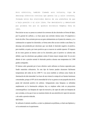 Arco eléctrico, también llamado arco voltaico, tipo de
descarga eléctrica continua que genera luz y calor intensos,
formada entre dos electrodos dentro de una atmósfera de gas
a baja presión o al aire libre. Fue descubierto y demostrado
por primera vez por el químico británico Humphry Davy en
1800.
Para iniciar un arco se ponen en contacto los extremos de dos electrodos en forma de lápiz,
por lo general de carbono, y se hace pasar una corriente intensa (unos 10 amperios) a
través de ellos. Esta corriente provoca un gran calentamiento en el punto de contacto, y si a
continuación se separan los electrodos, se forma entre ellos un arco similar a una llama. La
descarga está producida por electrones que van desde el electrodo negativo al positivo,
pero también, en parte, por iones positivos que se mueven en sentido opuesto. El impacto
de los iones genera un intenso calor en los electrodos, pero el positivo se calienta más
debido a que los electrones que golpean contra él tienen mayor energía total. En un arco
abierto al aire a presión normal el electrodo positivo alcanza una temperatura de 3.500
grados centígrados.
El intenso calor generado por el arco eléctrico suele utilizarse en hornos especiales para
fundir materiales refractarios. En este tipo de hornos pueden alcanzarse fácilmente
temperaturas del orden de los 2.800 ºC. Los arcos también se utilizan como fuente de
iluminación de alta intensidad. Las luces de arco tienen la ventaja de ser fuentes luminosas
concentradas, porque el 85% de la intensidad de la luz se genera en una pequeña área de la
punta del electrodo positivo de carbono. Antiguamente estas lámparas se utilizaban
ampliamente en la iluminación callejera; hoy se emplean sobre todo en proyectores
cinematográficos. Las lámparas de vapor de mercurio y de vapor de sodio son lámparas de
arco cerradas, en las que el arco se mantiene dentro de una atmósfera de vapor de mercurio
o de sodio a presión reducida.
METODO:
Se utilizará el método científico, es decir se planteará un problema, se hará una hipótesis y
se la contrastará en el experimento.
 