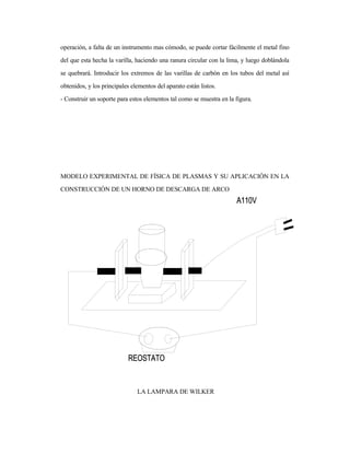 operación, a falta de un instrumento mas cómodo, se puede cortar fácilmente el metal fino
del que esta hecha la varilla, haciendo una ranura circular con la lima, y luego doblándola
se quebrará. Introducir los extremos de las varillas de carbón en los tubos del metal así
obtenidos, y los principales elementos del aparato están listos.
- Construir un soporte para estos elementos tal como se muestra en la figura.
MODELO EXPERIMENTAL DE FÍSICA DE PLASMAS Y SU APLICACIÓN EN LA
CONSTRUCCIÓN DE UN HORNO DE DESCARGA DE ARCO
LA LAMPARA DE WILKER
 