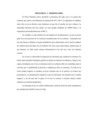 RESULTADOS Y OBSERVACIONES
El Física Humprey Davy descubrió a principios del siglo, que si se juntan dos
carbones que están a una diferencia de potencial de 50 o 100 V, al separarlos se establece
entre ellos un arco eléctrico muy luminosos al que dio el nombre de arco voltaico. La
intensidad luminosa del arco puede ser muy grande alrededor de 50000 bujías y la
temperatura alcanzada hasta unos 4 000 °C.
En realidad, se trata también de una lámpara de incandescencia, ya que la mayor
parte de la luz proviene de los extremos incandescentes de los carbones . Suministra una
luz muy blanca y brillante, con gran cantidad de rayos ultravioletas, por lo cual lo emplean
los médicos para dar baños de sol artificial. Por estos rayos ultravioletas- dañinos para el
ojo humano- no debe nunca mirarse directamente la luz del arco, sino con anteojos
oscuros.
En el arco es observable la migración de electrones que conducen la corriente. En
efecto: para encender la lámpara, primero se ponen en contacto los carbones, y luego se los
separa, formándose así el arco; la distancia entre los carbones debe ser controlada, para lo
cual hay que ir modificando la posición a medida que ellos se consumen. Al cabo de un
cierto tiempo negativo se produce un pozo mientras que en el positivo se levanta una
prominencia. La interpretación moderna es que los electrones son emitidos por el carbón
negativo, y de ahí que éste se gaste. Si el arco se conecta a corriente alterna, ambos
carbones se consumen igualmente.
La descarga de arco se utiliza también para construir hornos de altas temperaturas
por ejemplo para fundir el acero (ver fig)
 