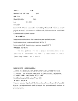 TRIPLAY 10,00
LISTONES DE MADERA 10,00
PINTURA 5,00
MANO DE OBRA 60,00
total S/.140,00
DIFUSIÓN
Los resultado obtenidos concuerdan con la bibliografía mostrada al final del presente
proyecto. Se observa que a medida que la diferencia de potencial aumenta la intensidad de
la radiación emitida también aumenta.
CONCLUSIONES
Este proyecto permite obtener altas temperaturas como para fundir metales.
Hemos podido obtener temperaturas del orden de 1500 °C
Hemos podido fundir aluminio, cobre y acero que funde a 1483 °C
CUADERNO DE CAMPO
Tal como podemos ver en la pagina correspondiente a los
resultado s obtuvieron una serie de resultados los cuales
fueron registrados en la pag 11.
REFERENCIAS BIBLIOGRAFICAS
ALONSO-FINN FISICA FUNDAMENTAL UNIVERSITARIA EDIT REVERTE
YAVORSKI, A.AA. DETLAF "MANUAL DE FISICA" EDITORIA MIR MOSCU.
HALLIDAY FÍSICA EDIT. NUEVO MÉXICO 1998
Hewit física Conceptual Edit Adisson Wesley 2002
AGRADECIMIENTO
Queremos agradecer al profesor Wilker Hernan Garcia Romero Docente de la Facultad de
Ciencias Físicas y matemáticas quien nos asesoró muy gentilmente en el desarrollo del
presente proyecto.
 
