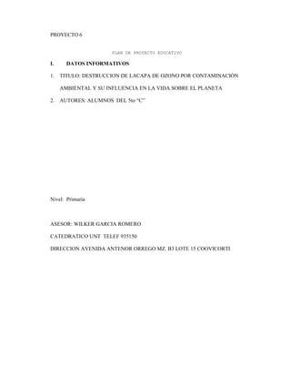 PROYECTO 6
PLAN DE PROYECTO EDUCATIVO
I. DATOS INFORMATIVOS
1. TITULO: DESTRUCCION DE LACAPA DE OZONO POR CONTAMINACIÓN
AMBIENTAL Y SU INFLUENCIA EN LA VIDA SOBRE EL PLANETA
2. AUTORES: ALUMNOS DEL 5to “C”
Nivel: Primaria
ASESOR: WILKER GARCIA ROMERO
CATEDRATICO UNT TELEF 935150
DIRECCION AVENIDA ANTENOR ORREGO MZ. B3 LOTE 15 COOVICORTI
 