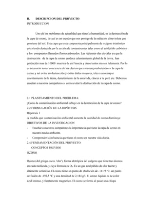 II. DESCRIPCION DEL PROYECTO
INTRODUCCION
Uno de los problemas de actualidad que tiene la humanidad, es la destrucción de
la capa de ozono, la cual es un escudo que nos protege de la radiación ultravioleta que
proviene del sol. Esta capa que esta compuesta principalmente de oxigeno triatómico
esta siendo destruida por la acción de contaminantes tales como el anhídrido carbónico
y los compuestos llamados fluorocarbonados. Las recientes olas de calor ya que la
destrucción de la capa de ozono produce calentamiento global de la tierra, han
producido mas de 10000 muertes de en Francia y otros tantos mas en Alemania. Por lo
es necesario tomar conciencia de los efectos que estamos produciendo en la capa de
ozono y así evitar su destrucción y evitar daños mayores, tales como mayor
calentamiento de la tierra, derretimiento de la antartida, cáncer a la piel, etc. Debemos
enseñar a nuestros compañeros a como evitar la destrucción de la capa de ozono.
2.1 PLANTEAMIENTO DEL PROBLEMA:
¿Cómo la contaminación ambiental influye en la destrucción de la capa de ozono?
2.2 FORMULACIÓN DE LA HIPÓTESIS
Hipótesis 1
A medida que contaminación ambiental aumenta la cantidad de ozono disminuye
OBJETIVOS DE LA INVESTIGACION
- Enseñar a nuestros compañeros la importancia que tiene la capa de ozono en
nuestro medio ambiente.
- Comprender la influencia que tiene el ozono en nuestra vida diaria.
2.4 FUNDAMENTACIÓN DEL PROYECTO
CONCEPTOS PREVIOS
OZONO
Ozono (del griego ozein, 'oler'), forma alotrópica del oxígeno que tiene tres átomos
en cada molécula, y cuya fórmula es O3. Es un gas azul pálido de olor fuerte y
altamente venenoso. El ozono tiene un punto de ebullición de -111,9 °C, un punto
de fusión de -192,5 °C y una densidad de 2,144 g/l. El ozono líquido es de color
azul intenso, y fuertemente magnético. El ozono se forma al pasar una chispa
 