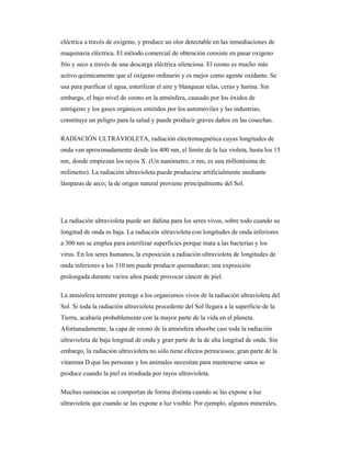 eléctrica a través de oxígeno, y produce un olor detectable en las inmediaciones de
maquinaria eléctrica. El método comercial de obtención consiste en pasar oxígeno
frío y seco a través de una descarga eléctrica silenciosa. El ozono es mucho más
activo químicamente que el oxígeno ordinario y es mejor como agente oxidante. Se
usa para purificar el agua, esterilizar el aire y blanquear telas, ceras y harina. Sin
embargo, el bajo nivel de ozono en la atmósfera, causado por los óxidos de
nitrógeno y los gases orgánicos emitidos por los automóviles y las industrias,
constituye un peligro para la salud y puede producir graves daños en las cosechas.
RADIACIÓN ULTRAVIOLETA, radiación electromagnética cuyas longitudes de
onda van aproximadamente desde los 400 nm, el límite de la luz violeta, hasta los 15
nm, donde empiezan los rayos X. (Un nanómetro, o nm, es una millonésima de
milímetro). La radiación ultravioleta puede producirse artificialmente mediante
lámparas de arco; la de origen natural proviene principalmente del Sol.
La radiación ultravioleta puede ser dañina para los seres vivos, sobre todo cuando su
longitud de onda es baja. La radiación ultravioleta con longitudes de onda inferiores
a 300 nm se emplea para esterilizar superficies porque mata a las bacterias y los
virus. En los seres humanos, la exposición a radiación ultravioleta de longitudes de
onda inferiores a los 310 nm puede producir quemaduras; una exposición
prolongada durante varios años puede provocar cáncer de piel.
La atmósfera terrestre protege a los organismos vivos de la radiación ultravioleta del
Sol. Si toda la radiación ultravioleta procedente del Sol llegara a la superficie de la
Tierra, acabaría probablemente con la mayor parte de la vida en el planeta.
Afortunadamente, la capa de ozono de la atmósfera absorbe casi toda la radiación
ultravioleta de baja longitud de onda y gran parte de la de alta longitud de onda. Sin
embargo, la radiación ultravioleta no sólo tiene efectos perniciosos; gran parte de la
vitamina D que las personas y los animales necesitan para mantenerse sanos se
produce cuando la piel es irradiada por rayos ultravioleta.
Muchas sustancias se comportan de forma distinta cuando se las expone a luz
ultravioleta que cuando se las expone a luz visible. Por ejemplo, algunos minerales,
 