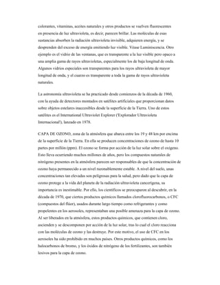 colorantes, vitaminas, aceites naturales y otros productos se vuelven fluorescentes
en presencia de luz ultravioleta, es decir, parecen brillar. Las moléculas de esas
sustancias absorben la radiación ultravioleta invisible, adquieren energía, y se
desprenden del exceso de energía emitiendo luz visible. Véase Luminiscencia. Otro
ejemplo es el vidrio de las ventanas, que es transparente a la luz visible pero opaco a
una amplia gama de rayos ultravioletas, especialmente los de baja longitud de onda.
Algunos vidrios especiales son transparentes para los rayos ultravioleta de mayor
longitud de onda, y el cuarzo es transparente a toda la gama de rayos ultravioleta
naturales.
La astronomía ultravioleta se ha practicado desde comienzos de la década de 1960,
con la ayuda de detectores montados en satélites artificiales que proporcionan datos
sobre objetos estelares inaccesibles desde la superficie de la Tierra. Uno de estos
satélites es el International Ultraviolet Explorer ('Explorador Ultravioleta
Internacional'), lanzado en 1978.
CAPA DE OZONO, zona de la atmósfera que abarca entre los 19 y 48 km por encima
de la superficie de la Tierra. En ella se producen concentraciones de ozono de hasta 10
partes por millón (ppm). El ozono se forma por acción de la luz solar sobre el oxígeno.
Esto lleva ocurriendo muchos millones de años, pero los compuestos naturales de
nitrógeno presentes en la atmósfera parecen ser responsables de que la concentración de
ozono haya permanecido a un nivel razonablemente estable. A nivel del suelo, unas
concentraciones tan elevadas son peligrosas para la salud, pero dado que la capa de
ozono protege a la vida del planeta de la radiación ultravioleta cancerígena, su
importancia es inestimable. Por ello, los científicos se preocuparon al descubrir, en la
década de 1970, que ciertos productos químicos llamados clorofluorocarbonos, o CFC
(compuestos del flúor), usados durante largo tiempo como refrigerantes y como
propelentes en los aerosoles, representaban una posible amenaza para la capa de ozono.
Al ser liberados en la atmósfera, estos productos químicos, que contienen cloro,
ascienden y se descomponen por acción de la luz solar, tras lo cual el cloro reacciona
con las moléculas de ozono y las destruye. Por este motivo, el uso de CFC en los
aerosoles ha sido prohibido en muchos países. Otros productos químicos, como los
halocarbonos de bromo, y los óxidos de nitrógeno de los fertilizantes, son también
lesivos para la capa de ozono.
 