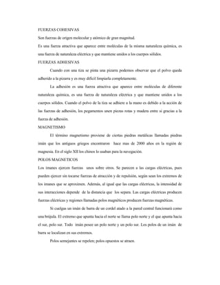 FUERZAS COHESIVAS
Son fuerzas de origen molecular y atómico de gran magnitud.
Es una fuerza atractiva que aparece entre moléculas de la misma naturaleza química, es
una fuerza de naturaleza eléctrica y que mantiene unidos a los cuerpos sólidos.
FUERZAS ADHESIVAS
Cuando con una tiza se pinta una pizarra podemos observar que el polvo queda
adherido a la pizarra y es muy difícil limpiarla completamente.
La adhesión es una fuerza atractiva que aparece entre moléculas de diferente
naturaleza química, es una fuerza de naturaleza eléctrica y que mantiene unidos a los
cuerpos sólidos. Cuando el polvo de la tiza se adhiere a la mano es debido a la acción de
las fuerzas de adhesión, los pegamentos unen piezas rotas y madera entre si gracias a la
fuerza de adhesión.
MAGNETISMO
El término magnetismo proviene de ciertas piedras metálicas llamadas piedras
imán que los antiguos griegos encontraron hace mas de 2000 años en la región de
magnesia. En el siglo XII los chinos lo usaban para la navegación.
POLOS MAGNETICOS
Los imanes ejercen fuerzas unos sobre otros. Se parecen a las cargas eléctricas, pues
pueden ejercer sin tocarse fuerzas de atracción y de repulsión, según sean los extremos de
los imanes que se aproximen. Además, al igual que las cargas eléctricas, la intensidad de
sus interacciones depende de la distancia que los separa. Las cargas eléctricas producen
fuerzas eléctricas y regiones llamadas polos magnéticos producen fuerzas magnéticas.
Si cuelgas un imán de barra de un cordel atado a la pared central funcionará como
una brújula. El extremo que apunta hacia el norte se llama polo norte y el que apunta hacia
el sur, polo sur. Todo imán posee un polo norte y un polo sur. Los polos de un imán de
barra se localizan en sus extremos.
Polos semejantes se repelen; polos opuestos se atraen.
 