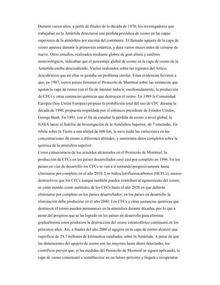 Durante varios años, a partir de finales de la década de 1970, los investigadores que
trabajaban en la Antártida detectaron una pérdida periódica de ozono en las capas
superiores de la atmósfera por encima del continente. El llamado agujero de la capa de
ozono aparece durante la primavera antártica, y dura varios meses antes de cerrarse de
nuevo. Otros estudios, realizados mediante globos de gran altura y satélites
meteorológicos, indicaban que el porcentaje global de ozono en la capa de ozono de la
Antártida estaba descendiendo. Vuelos realizados sobre las regiones del Ártico,
descubrieron que en ellas se gestaba un problema similar. Estas evidencias llevaron a
que, en 1987, varios países firmaran el Protocolo de Montreal sobre las sustancias que
agotan la capa de ozono con el fin de intentar reducir, escalonadamente, la producción
de CFCs y otras sustancias químicas que destruyen el ozono. En 1989 la Comunidad
Europea (hoy Unión Europea) propuso la prohibición total del uso de CFC durante la
década de 1990, propuesta respaldada por el entonces presidente de Estados Unidos,
George Bush. En 1991, con el fin de estudiar la pérdida de ozono a nivel global, la
NASA lanzó el Satélite de Investigación de la Atmósfera Superior, de 7 toneladas. En
órbita sobre la Tierra a una altitud de 600 km, la nave mide las variaciones en las
concentraciones de ozono a diferentes altitudes, y suministra datos completos sobre la
química de la atmósfera superior.
Como consecuencia de los acuerdos alcanzados en el Protocolo de Montreal, la
producción de CFCs en los países desarrollados cesó casi por completo en 1996. En los
países en vías de desarrollo los CFCs se van a ir retirando progresivamente hasta
eliminarse por completo en el año 2010. Los hidroclorofluorocarbonos (HCFCs), menos
destructivos que los CFCs aunque también pueden contribuir al agotamiento del ozono,
se están usando como sustitutos de los CFCs hasta el año 2020 en que deberán
eliminarse por completo en los países desarrollados; en los países en desarrollo la
eliminación debe producirse en el año 2040. Los CFCs y otras sustancias químicas que
destruyen el ozono pueden permanecer en la atmósfera durante décadas, por lo que a
pesar del progreso que se ha logrado en los países en desarrollo para eliminar
gradualmente estos productos la destrucción del ozono estratosférico continuará en los
próximos años. Así, a finales del año 2000 el agujero en la capa de ozono alcanzó una
superficie de 29,7 millones de kilómetros cuadrados sobre la Antártida. A pesar de que
las dimensiones del agujero de ozono son las mayores hasta ahora detectadas, los
científicos prevén que, si las medidas del Protocolo de Montreal se siguen aplicando, la
capa de ozono comenzará a restablecerse en un futuro próximo y llegará a recuperarse
 