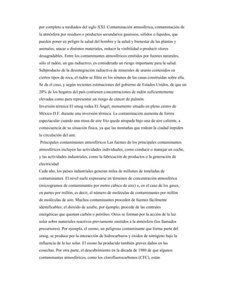 por completo a mediados del siglo XXI. Contaminación atmosférica, contaminación de
la atmósfera por residuos o productos secundarios gaseosos, sólidos o líquidos, que
pueden poner en peligro la salud del hombre y la salud y bienestar de las plantas y
animales, atacar a distintos materiales, reducir la visibilidad o producir olores
desagradables. Entre los contaminantes atmosféricos emitidos por fuentes naturales,
sólo el radón, un gas radiactivo, es considerado un riesgo importante para la salud.
Subproducto de la desintegración radiactiva de minerales de uranio contenidos en
ciertos tipos de roca, el radón se filtra en los sótanos de las casas construidas sobre ella.
Se da el caso, y según recientes estimaciones del gobierno de Estados Unidos, de que un
20% de los hogares del país contienen concentraciones de radón suficientemente
elevadas como para representar un riesgo de cáncer de pulmón.
Inversión térmica El smog rodea El Ángel, monumento situado en pleno centro de
México D.F. durante una inversión térmica. La contaminación aumenta de forma
espectacular cuando una masa de aire frío queda atrapada bajo una de aire caliente, a
consecuencia de su situación física, ya que las montañas que rodean la ciudad impiden
la circulación del aire.
Principales contaminantes atmosféricos Las fuentes de los principales contaminantes
atmosféricos incluyen las actividades individuales, como conducir o manejar un coche,
y las actividades industriales, como la fabricación de productos o la generación de
electricidad.
Cada año, los países industriales generan miles de millones de toneladas de
contaminantes. El nivel suele expresarse en términos de concentración atmosférica
(microgramos de contaminantes por metro cúbico de aire) o, en el caso de los gases,
en partes por millón, es decir, el número de moléculas de contaminantes por millón
de moléculas de aire. Muchos contaminantes proceden de fuentes fácilmente
identificables; el dióxido de azufre, por ejemplo, procede de las centrales
energéticas que queman carbón o petróleo. Otros se forman por la acción de la luz
solar sobre materiales reactivos previamente emitidos a la atmósfera (los llamados
precursores). Por ejemplo, el ozono, un peligroso contaminante que forma parte del
smog, se produce por la interacción de hidrocarburos y óxidos de nitrógeno bajo la
influencia de la luz solar. El ozono ha producido también graves daños en las
cosechas. Por otra parte, el descubrimiento en la década de 1980 de que algunos
contaminantes atmosféricos, como los clorofluorocarbonos (CFC), están
 