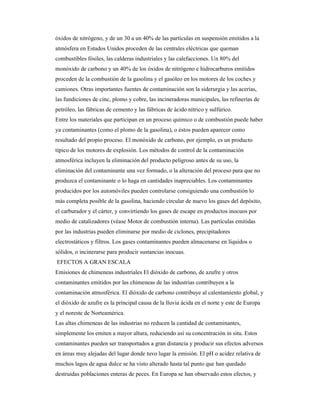 óxidos de nitrógeno, y de un 30 a un 40% de las partículas en suspensión emitidos a la
atmósfera en Estados Unidos proceden de las centrales eléctricas que queman
combustibles fósiles, las calderas industriales y las calefacciones. Un 80% del
monóxido de carbono y un 40% de los óxidos de nitrógeno e hidrocarburos emitidos
proceden de la combustión de la gasolina y el gasóleo en los motores de los coches y
camiones. Otras importantes fuentes de contaminación son la siderurgia y las acerías,
las fundiciones de cinc, plomo y cobre, las incineradoras municipales, las refinerías de
petróleo, las fábricas de cemento y las fábricas de ácido nítrico y sulfúrico.
Entre los materiales que participan en un proceso químico o de combustión puede haber
ya contaminantes (como el plomo de la gasolina), o éstos pueden aparecer como
resultado del propio proceso. El monóxido de carbono, por ejemplo, es un producto
típico de los motores de explosión. Los métodos de control de la contaminación
atmosférica incluyen la eliminación del producto peligroso antes de su uso, la
eliminación del contaminante una vez formado, o la alteración del proceso para que no
produzca el contaminante o lo haga en cantidades inapreciables. Los contaminantes
producidos por los automóviles pueden controlarse consiguiendo una combustión lo
más completa posible de la gasolina, haciendo circular de nuevo los gases del depósito,
el carburador y el cárter, y convirtiendo los gases de escape en productos inocuos por
medio de catalizadores (véase Motor de combustión interna). Las partículas emitidas
por las industrias pueden eliminarse por medio de ciclones, precipitadores
electrostáticos y filtros. Los gases contaminantes pueden almacenarse en líquidos o
sólidos, o incinerarse para producir sustancias inocuas.
EFECTOS A GRAN ESCALA
Emisiones de chimeneas industriales El dióxido de carbono, de azufre y otros
contaminantes emitidos por las chimeneas de las industrias contribuyen a la
contaminación atmosférica. El dióxido de carbono contribuye al calentamiento global, y
el dióxido de azufre es la principal causa de la lluvia ácida en el norte y este de Europa
y el noreste de Norteamérica.
Las altas chimeneas de las industrias no reducen la cantidad de contaminantes,
simplemente los emiten a mayor altura, reduciendo así su concentración in situ. Estos
contaminantes pueden ser transportados a gran distancia y producir sus efectos adversos
en áreas muy alejadas del lugar donde tuvo lugar la emisión. El pH o acidez relativa de
muchos lagos de agua dulce se ha visto alterado hasta tal punto que han quedado
destruidas poblaciones enteras de peces. En Europa se han observado estos efectos, y
 