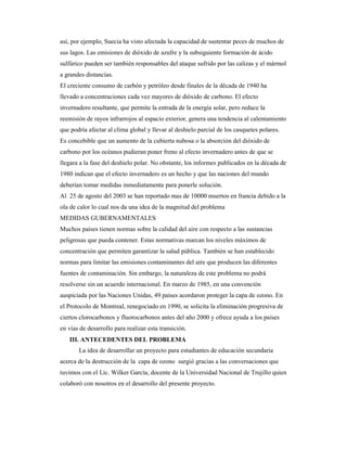 así, por ejemplo, Suecia ha visto afectada la capacidad de sustentar peces de muchos de
sus lagos. Las emisiones de dióxido de azufre y la subsiguiente formación de ácido
sulfúrico pueden ser también responsables del ataque sufrido por las calizas y el mármol
a grandes distancias.
El creciente consumo de carbón y petróleo desde finales de la década de 1940 ha
llevado a concentraciones cada vez mayores de dióxido de carbono. El efecto
invernadero resultante, que permite la entrada de la energía solar, pero reduce la
reemisión de rayos infrarrojos al espacio exterior, genera una tendencia al calentamiento
que podría afectar al clima global y llevar al deshielo parcial de los casquetes polares.
Es concebible que un aumento de la cubierta nubosa o la absorción del dióxido de
carbono por los océanos pudieran poner freno al efecto invernadero antes de que se
llegara a la fase del deshielo polar. No obstante, los informes publicados en la década de
1980 indican que el efecto invernadero es un hecho y que las naciones del mundo
deberían tomar medidas inmediatamente para ponerle solución.
Al 25 de agosto del 2003 se han reportado mas de 10000 muertos en francia debido a la
ola de calor lo cual nos da una idea de la magnitud del problema
MEDIDAS GUBERNAMENTALES
Muchos países tienen normas sobre la calidad del aire con respecto a las sustancias
peligrosas que pueda contener. Estas normativas marcan los niveles máximos de
concentración que permiten garantizar la salud pública. También se han establecido
normas para limitar las emisiones contaminantes del aire que producen las diferentes
fuentes de contaminación. Sin embargo, la naturaleza de este problema no podrá
resolverse sin un acuerdo internacional. En marzo de 1985, en una convención
auspiciada por las Naciones Unidas, 49 países acordaron proteger la capa de ozono. En
el Protocolo de Montreal, renegociado en 1990, se solicita la eliminación progresiva de
ciertos clorocarbonos y fluorocarbonos antes del año 2000 y ofrece ayuda a los países
en vías de desarrollo para realizar esta transición.
III. ANTECEDENTES DEL PROBLEMA
La idea de desarrollar un proyecto para estudiantes de educación secundaria
acerca de la destrucción de la capa de ozono surgió gracias a las conversaciones que
tuvimos con el Lic. Wilker García, docente de la Universidad Nacional de Trujillo quien
colaboró con nosotros en el desarrollo del presente proyecto.
 