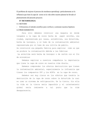 El problema de mejorar el proceso de enseñanza aprendizaje particularmente en la
influencia que tiene la capa de ozono en la vida sobre nuestro planeta ha llevado al
planteamiento del presente proyecto.
IV METODOLOGIA
4.1 METODO
- Utilizaremos el método científico para verificar y contrastar nuestras hipótesis
4.2 PROCEDIMIENTO
Para ello debemos construir una maqueta en donde
tengamos a la capa de ozono hecha de papel selofan, una
ciudad, representada por casas, automóviles, una Antartida,
hecha de tecnopor, y el humo de la contaminación ambiental
representada por el humo de una colilla de pabilo.
Se construirá una pequeña fabrica para explicar como es que
se produce la contaminación debida a las fabricas
La antártida será hecha de tecnopor o de cartón con el fin
de economizar
Debemos explicar a nuestros compañeros la importancia
que tiene la capa de ozono en nuestra vida diaria.
Debemos comprender los efectos destructivos que tienen
la contaminación ambiental, especialmente la influencia que
tienen los compuestos CFC y los HCFCs en la capa de ozono.
Debemos ser muy claros en los efectos que tendría la
destrucción de la capa de ozono sobre la Antartida la cual
es como un sistema de refrigeración. De la tierra. Sin ella
la vida en la tierra seria imposible y el calentamiento
global seria inminente a tal punto que la vida
desaparecería.
 