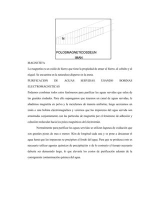 MAGNETITA
La magnetita es un oxido de hierro que tiene la propiedad de atraer al hierro, al cobalto y al
níquel. Se encuentra en la naturaleza disperso en la arena.
PURIFICACION DE AGUAS SERVIDAS USANDO BOBINAS
ELECTROMAGNETICAS
Podemos combinar todos estos fenómenos para purificar las aguas servidas que salen de
las grandes ciudades. Para ello supongamos que tenemos un canal de aguas servidas, le
añadimos magnetita en polvo y la mezclamos de manera uniforme, luego acercamos un
imán o una bobina electromagnética y veremos que las impurezas del agua servida son
arrastradas conjuntamente con las partículas de magnetita por el fenómeno de adhesión y
cohesión molecular hacia los polos magnéticos del electroimán.
Normalmente para purificar las aguas servidas se utilizan lagunas de oxidación que
son grandes pozas de mas o menos 1Km de longitud cada una y se pone a descansar el
agua hasta que las impurezas se precipiten al fondo del agua. Para que se produzca esto es
necesario utilizar agentes químicos de precipitación o de lo contrario el tiempo necesario
debería ser demasiado largo, lo que elevaría los costos de purificación además de la
consiguiente contaminación química del agua.
 