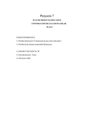 Proyecto 7
PLAN DE PROYECTO EDUCATIVO
CONSTRUCCION DE UNA COCINA SOLAR
PLANA
I PARTE INFORMATIVA
1.1 Nombre del proyecto "Construcción de una cocina solar plana”
1.2 Nombre de las alumnas responsable del proyecto:
1.3 GRADO Y SECCION 5to "B"
1.4 Area del proyecto: Física
1.6 Año lectivo:2003
 