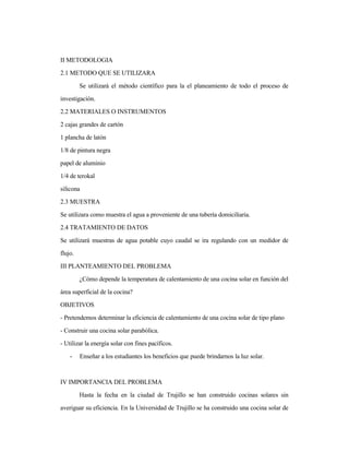 II METODOLOGIA
2.1 METODO QUE SE UTILIZARA
Se utilizará el método científico para la el planeamiento de todo el proceso de
investigación.
2.2 MATERIALES O INSTRUMENTOS
2 cajas grandes de cartón
1 plancha de latón
1/8 de pintura negra
papel de aluminio
1/4 de terokal
silicona
2.3 MUESTRA
Se utilizara como muestra el agua a proveniente de una tubería domiciliaria.
2.4 TRATAMIENTO DE DATOS
Se utilizará muestras de agua potable cuyo caudal se ira regulando con un medidor de
flujo.
III PLANTEAMIENTO DEL PROBLEMA
¿Cómo depende la temperatura de calentamiento de una cocina solar en función del
área superficial de la cocina?
OBJETIVOS
- Pretendemos determinar la eficiencia de calentamiento de una cocina solar de tipo plano
- Construir una cocina solar parabólica.
- Utilizar la energía solar con fines pacíficos.
- Enseñar a los estudiantes los beneficios que puede brindarnos la luz solar.
IV IMPORTANCIA DEL PROBLEMA
Hasta la fecha en la ciudad de Trujillo se han construido cocinas solares sin
averiguar su eficiencia. En la Universidad de Trujillo se ha construido una cocina solar de
 