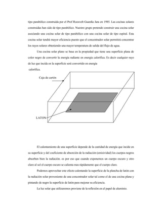 tipo parabólico construida por el Prof Roosvelt Guardia Jara en 1985. Las cocinas solares
construidas han sido de tipo parabólico. Nuestro grupo pretende construir una cocina solar
asociando una cocina solar de tipo parabólico con una cocina solar de tipo espiral. Esta
cocina solar tendrá mayor eficiencia puesto que el concentrador solar permitirá concentrar
los rayos solares obteniendo una mayor temperatura de salida del flujo de agua.
Una cocina solar plano se basa en la propiedad que tiene una superficie plana de
color negro de convertir la energía radiante en energía calorífica. Es decir cualquier rayo
de luz que incida en la superficie será convertido en energía
calorífica.
El calentamiento de una superficie depende de la cantidad de energía que incide en
su superficie y del coeficiente de absorción de la radiación (emisividad) los cuerpos negros
absorben bien la radiación. es por eso que cuando exponemos un cuerpo oscuro y otro
claro al sol el cuerpo oscuro se calienta mas rápidamente que el cuerpo claro.
Podemos aprovechar este efecto calentando la superficie de la plancha de latón con
la radiación solar proveniente de una concentrador solar tal como el de una cocina plana y
pintando de negro la superficie de latón para mejorar su eficiencia.
La luz solar que utilizaremos proviene de la reflexión en el papel de aluminio.
LATON
Caja de cartón
 
