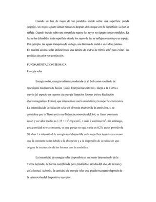 Cuando un haz de rayos de luz paralelos incide sobre una superficie pulida
(espejo), los rayos siguen siendo paralelos después del choque con la superficie: La luz se
refleja. Cuando incide sobre una superficie rugosa los rayos no siguen siendo paralelos. La
luz se ha difundido. toda superficie donde los rayos de luz se reflejan constituye un espejo.
Por ejemplo, las aguas tranquilas de un lago, una lámina de metal o un vidrio pulidos.
En nuestra cocina solar utilizaremos una lamina de vidrio de 60x60 cm2
para evitar las
perdidas de calor por confección.
FUNDAMENTACION TEORICA
Energía solar
Energía solar, energía radiante producida en el Sol como resultado de
reacciones nucleares de fusión (véase Energía nuclear; Sol). Llega a la Tierra a
través del espacio en cuantos de energía llamados fotones (véase Radiación
electromagnética; Fotón), que interactúan con la atmósfera y la superficie terrestres.
La intensidad de la radiación solar en el borde exterior de la atmósfera, si se
considera que la Tierra está a su distancia promedio del Sol, se llama constante
solar, y su valor medio es 1,37 × 106
erg/s/cm2
, o unas 2 cal/min/cm2
. Sin embargo,
esta cantidad no es constante, ya que parece ser que varía un 0,2% en un periodo de
30 años. La intensidad de energía real disponible en la superficie terrestre es menor
que la constante solar debido a la absorción y a la dispersión de la radiación que
origina la interacción de los fotones con la atmósfera.
La intensidad de energía solar disponible en un punto determinado de la
Tierra depende, de forma complicada pero predecible, del día del año, de la hora y
de la latitud. Además, la cantidad de energía solar que puede recogerse depende de
la orientación del dispositivo receptor.
 