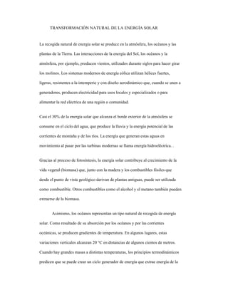 TRANSFORMACIÓN NATURAL DE LA ENERGÍA SOLAR
La recogida natural de energía solar se produce en la atmósfera, los océanos y las
plantas de la Tierra. Las interacciones de la energía del Sol, los océanos y la
atmósfera, por ejemplo, producen vientos, utilizados durante siglos para hacer girar
los molinos. Los sistemas modernos de energía eólica utilizan hélices fuertes,
ligeras, resistentes a la intemperie y con diseño aerodinámico que, cuando se unen a
generadores, producen electricidad para usos locales y especializados o para
alimentar la red eléctrica de una región o comunidad.
Casi el 30% de la energía solar que alcanza el borde exterior de la atmósfera se
consume en el ciclo del agua, que produce la lluvia y la energía potencial de las
corrientes de montaña y de los ríos. La energía que generan estas aguas en
movimiento al pasar por las turbinas modernas se llama energía hidroeléctrica. .
Gracias al proceso de fotosíntesis, la energía solar contribuye al crecimiento de la
vida vegetal (biomasa) que, junto con la madera y los combustibles fósiles que
desde el punto de vista geológico derivan de plantas antiguas, puede ser utilizada
como combustible. Otros combustibles como el alcohol y el metano también pueden
extraerse de la biomasa.
Asimismo, los océanos representan un tipo natural de recogida de energía
solar. Como resultado de su absorción por los océanos y por las corrientes
oceánicas, se producen gradientes de temperatura. En algunos lugares, estas
variaciones verticales alcanzan 20 °C en distancias de algunos cientos de metros.
Cuando hay grandes masas a distintas temperaturas, los principios termodinámicos
predicen que se puede crear un ciclo generador de energía que extrae energía de la
 