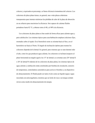 colector y expresada en porcentaje, se llama eficiencia instantánea del colector. Los
colectores de placa plana tienen, en general, una o más placas cobertoras
transparentes para intentar minimizar las pérdidas de calor de la placa de absorción
en un esfuerzo para maximizar la eficiencia. Son capaces de calentar fluidos
portadores hasta 82 °C y obtener entre el 40 y el 80% de eficiencia.
Los colectores de placa plana se han usado de forma eficaz para calentar agua y
para calefacción. Los sistemas típicos para casa-habitación emplean colectores fijos,
montados sobre el tejado. En el hemisferio norte se orientan hacia el Sur y en el
hemisferio sur hacia el Norte. El ángulo de inclinación óptimo para montar los
colectores depende de la latitud. En general, para sistemas que se usan durante todo
el año, como los que producen agua caliente, los colectores se inclinan (respecto al
plano horizontal) un ángulo igual a los 15° de latitud y se orientan unos 20° latitud S
o 20° de latitud N.Además de los colectores de placa plana, los sistemas típicos de
agua caliente y calefacción están constituidos por bombas de circulación, sensores
de temperatura, controladores automáticos para activar el bombeo y un dispositivo
de almacenamiento. El fluido puede ser tanto el aire como un líquido (agua o agua
mezclada con anticongelante), mientras que un lecho de roca o un tanque aislado
sirven como medio de almacenamiento de energía.
 