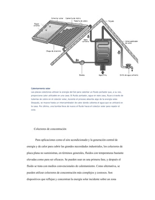 Calentamiento solarCalentamiento solarCalentamiento solarCalentamiento solar
Las placas colectoras utilizan la energía del Sol para calentar un fluido portador que, a su vez,
proporciona calor utilizable en una casa. El fluido portador, agua en este caso, fluye a través de
tuberías de cobre en el colector solar, durante el proceso absorbe algo de la energía solar.
Después, se mueve hasta un intercambiador de calor donde calienta el agua que se utilizará en
la casa. Por último, una bomba lleva de nuevo el fluido hacia el colector solar para repetir el
ciclo.
Colectores de concentración
Para aplicaciones como el aire acondicionado y la generación central de
energía y de calor para cubrir las grandes necesidades industriales, los colectores de
placa plana no suministran, en términos generales, fluidos con temperaturas bastante
elevadas como para ser eficaces. Se pueden usar en una primera fase, y después el
fluido se trata con medios convencionales de calentamiento. Como alternativa, se
pueden utilizar colectores de concentración más complejos y costosos. Son
dispositivos que reflejan y concentran la energía solar incidente sobre un zona
 