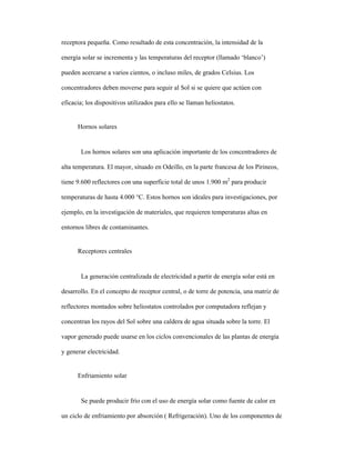 receptora pequeña. Como resultado de esta concentración, la intensidad de la
energía solar se incrementa y las temperaturas del receptor (llamado ‘blanco’)
pueden acercarse a varios cientos, o incluso miles, de grados Celsius. Los
concentradores deben moverse para seguir al Sol si se quiere que actúen con
eficacia; los dispositivos utilizados para ello se llaman heliostatos.
Hornos solares
Los hornos solares son una aplicación importante de los concentradores de
alta temperatura. El mayor, situado en Odeillo, en la parte francesa de los Pirineos,
tiene 9.600 reflectores con una superficie total de unos 1.900 m2
para producir
temperaturas de hasta 4.000 °C. Estos hornos son ideales para investigaciones, por
ejemplo, en la investigación de materiales, que requieren temperaturas altas en
entornos libres de contaminantes.
Receptores centrales
La generación centralizada de electricidad a partir de energía solar está en
desarrollo. En el concepto de receptor central, o de torre de potencia, una matriz de
reflectores montados sobre heliostatos controlados por computadora reflejan y
concentran los rayos del Sol sobre una caldera de agua situada sobre la torre. El
vapor generado puede usarse en los ciclos convencionales de las plantas de energía
y generar electricidad.
Enfriamiento solar
Se puede producir frío con el uso de energía solar como fuente de calor en
un ciclo de enfriamiento por absorción ( Refrigeración). Uno de los componentes de
 