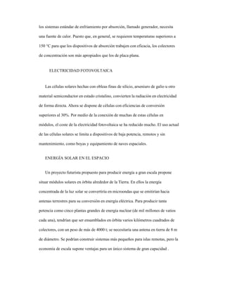 los sistemas estándar de enfriamiento por absorción, llamado generador, necesita
una fuente de calor. Puesto que, en general, se requieren temperaturas superiores a
150 °C para que los dispositivos de absorción trabajen con eficacia, los colectores
de concentración son más apropiados que los de placa plana.
ELECTRICIDAD FOTOVOLTAICA
Las células solares hechas con obleas finas de silicio, arseniuro de galio u otro
material semiconductor en estado cristalino, convierten la radiación en electricidad
de forma directa. Ahora se dispone de células con eficiencias de conversión
superiores al 30%. Por medio de la conexión de muchas de estas células en
módulos, el coste de la electricidad fotovoltaica se ha reducido mucho. El uso actual
de las células solares se limita a dispositivos de baja potencia, remotos y sin
mantenimiento, como boyas y equipamiento de naves espaciales.
ENERGÍA SOLAR EN EL ESPACIO
Un proyecto futurista propuesto para producir energía a gran escala propone
situar módulos solares en órbita alrededor de la Tierra. En ellos la energía
concentrada de la luz solar se convertiría en microondas que se emitirían hacia
antenas terrestres para su conversión en energía eléctrica. Para producir tanta
potencia como cinco plantas grandes de energía nuclear (de mil millones de vatios
cada una), tendrían que ser ensamblados en órbita varios kilómetros cuadrados de
colectores, con un peso de más de 4000 t; se necesitaría una antena en tierra de 8 m
de diámetro. Se podrían construir sistemas más pequeños para islas remotas, pero la
economía de escala supone ventajas para un único sistema de gran capacidad .
 