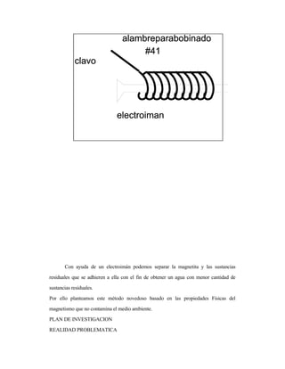 Con ayuda de un electroimán podemos separar la magnetita y las sustancias
residuales que se adhieren a ella con el fin de obtener un agua con menor cantidad de
sustancias residuales.
Por ello planteamos este método novedoso basado en las propiedades Físicas del
magnetismo que no contamina el medio ambiente.
PLAN DE INVESTIGACION
REALIDAD PROBLEMATICA
 