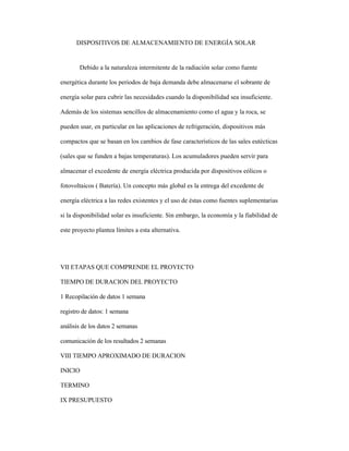 DISPOSITIVOS DE ALMACENAMIENTO DE ENERGÍA SOLAR
Debido a la naturaleza intermitente de la radiación solar como fuente
energética durante los periodos de baja demanda debe almacenarse el sobrante de
energía solar para cubrir las necesidades cuando la disponibilidad sea insuficiente.
Además de los sistemas sencillos de almacenamiento como el agua y la roca, se
pueden usar, en particular en las aplicaciones de refrigeración, dispositivos más
compactos que se basan en los cambios de fase característicos de las sales eutécticas
(sales que se funden a bajas temperaturas). Los acumuladores pueden servir para
almacenar el excedente de energía eléctrica producida por dispositivos eólicos o
fotovoltaicos ( Batería). Un concepto más global es la entrega del excedente de
energía eléctrica a las redes existentes y el uso de éstas como fuentes suplementarias
si la disponibilidad solar es insuficiente. Sin embargo, la economía y la fiabilidad de
este proyecto plantea límites a esta alternativa.
VII ETAPAS QUE COMPRENDE EL PROYECTO
TIEMPO DE DURACION DEL PROYECTO
1 Recopilación de datos 1 semana
registro de datos: 1 semana
análisis de los datos 2 semanas
comunicación de los resultados 2 semanas
VIII TIEMPO APROXIMADO DE DURACION
INICIO
TERMINO
IX PRESUPUESTO
 